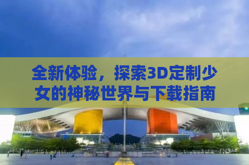 全新体验，探索3D定制少女的神秘世界与下载指南
