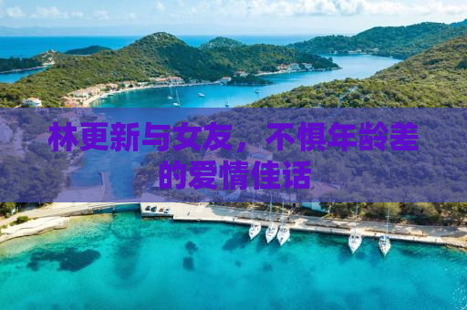 林更新与女友，不惧年龄差的爱情佳话