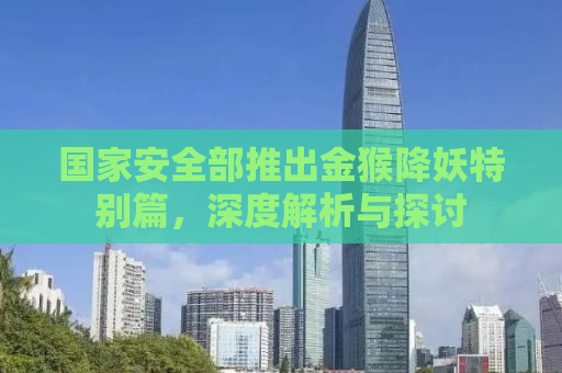 国家安全部推出金猴降妖特别篇，深度解析与探讨