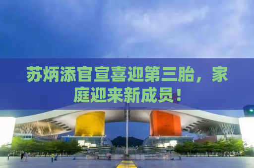 苏炳添官宣喜迎第三胎，家庭迎来新成员！