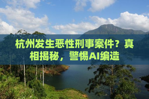 杭州发生恶性刑事案件？真相揭秘，警惕AI编造