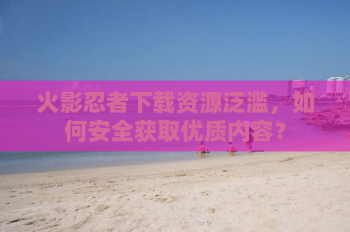 火影忍者下载资源泛滥，如何安全获取优质内容？