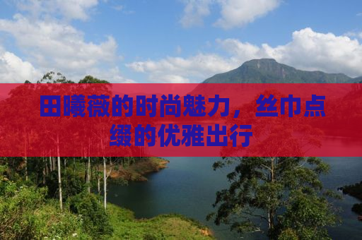 田曦薇的时尚魅力，丝巾点缀的优雅出行
