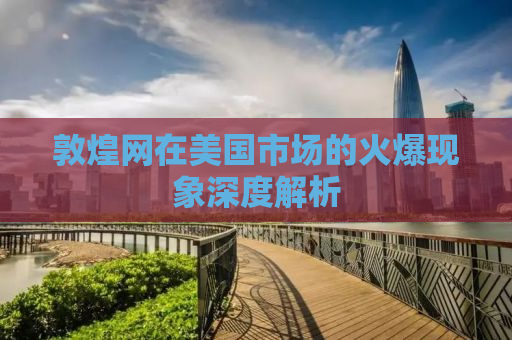 敦煌网在美国市场的火爆现象深度解析