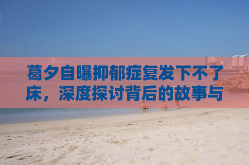 葛夕自曝抑郁症复发下不了床，深度探讨背后的故事与应对之道