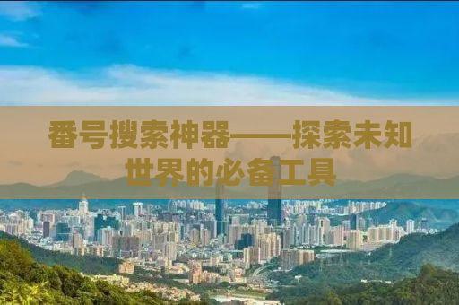 番号搜索神器——探索未知世界的必备工具