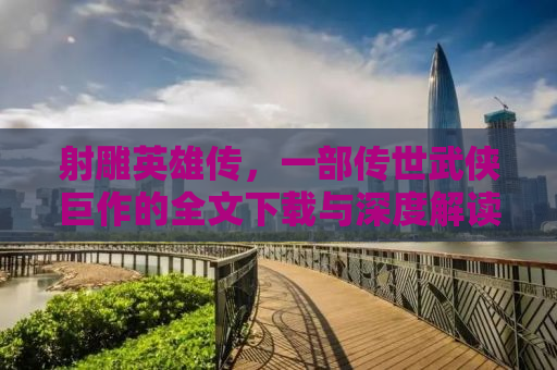 射雕英雄传，一部传世武侠巨作的全文下载与深度解读