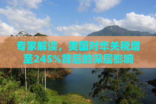 专家解读，美国对华关税增至245%背后的深层影响