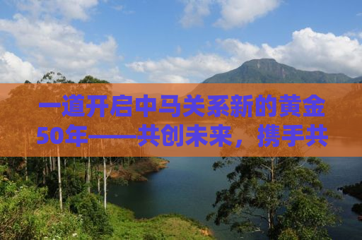 一道开启中马关系新的黄金50年——共创未来，携手共进