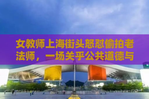 女教师上海街头怒怼偷拍老法师，一场关乎公共道德与个人权利的较量