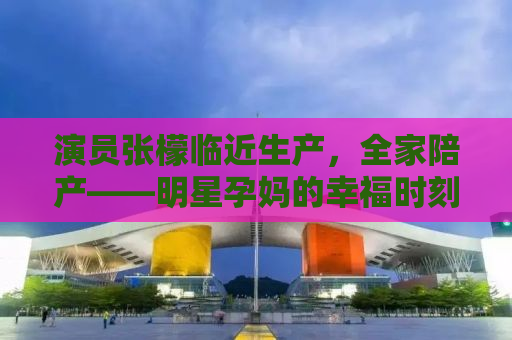 演员张檬临近生产，全家陪产——明星孕妈的幸福时刻