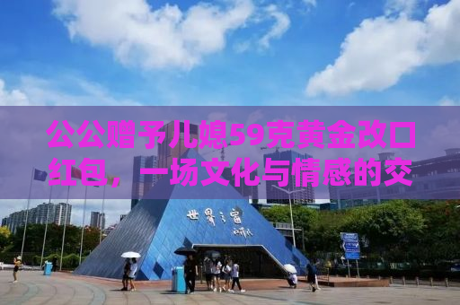 公公赠予儿媳59克黄金改口红包，一场文化与情感的交织