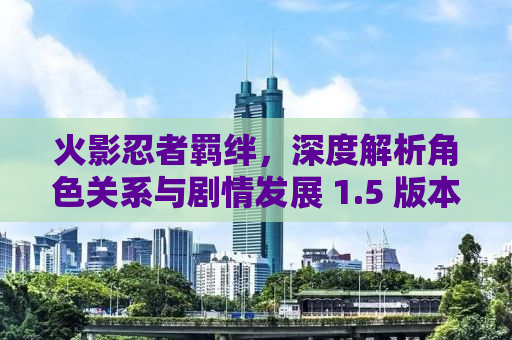 火影忍者羁绊，深度解析角色关系与剧情发展 1.5 版本更新亮点