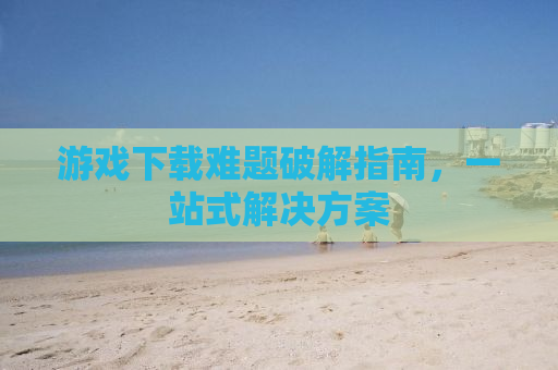 游戏下载难题破解指南，一站式解决方案