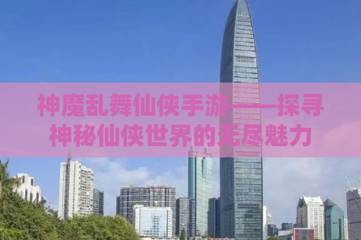 神魔乱舞仙侠手游——探寻神秘仙侠世界的无尽魅力