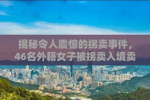 揭秘令人震惊的拐卖事件，46名外籍女子被拐卖入境卖给单身男子