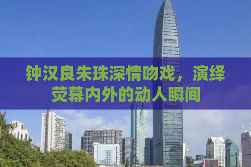 钟汉良朱珠深情吻戏，演绎荧幕内外的动人瞬间