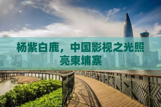 杨紫白鹿，中国影视之光照亮柬埔寨