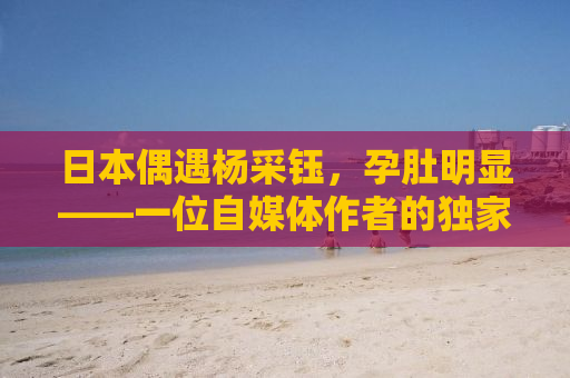 日本偶遇杨采钰，孕肚明显——一位自媒体作者的独家报道