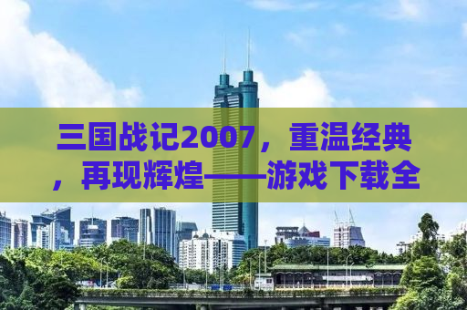 三国战记2007，重温经典，再现辉煌——游戏下载全攻略