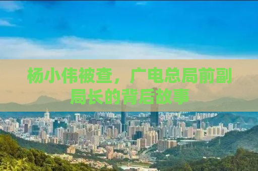 杨小伟被查，广电总局前副局长的背后故事