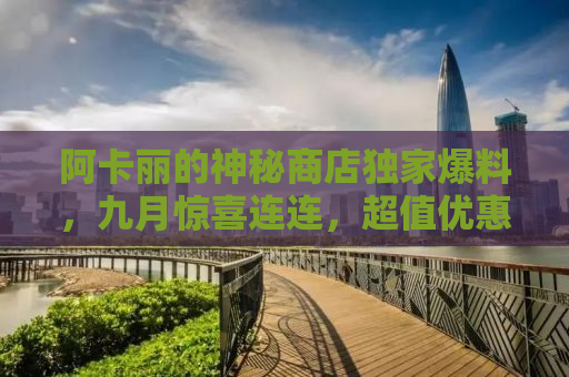 阿卡丽的神秘商店独家爆料，九月惊喜连连，超值优惠等你来！