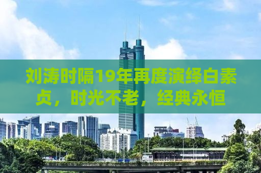 刘涛时隔19年再度演绎白素贞，时光不老，经典永恒
