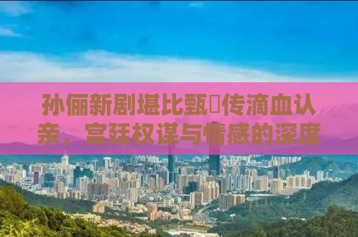 孙俪新剧堪比甄嬛传滴血认亲，宫廷权谋与情感的深度剖析