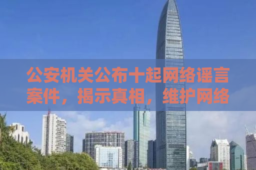 公安机关公布十起网络谣言案件，揭示真相，维护网络空间秩序