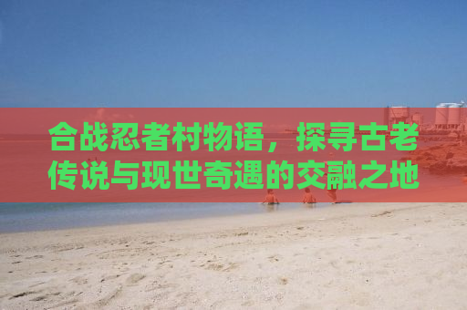 合战忍者村物语，探寻古老传说与现世奇遇的交融之地