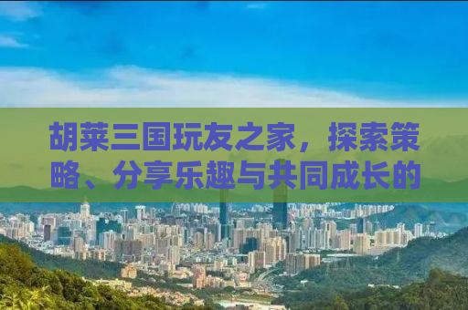 胡莱三国玩友之家，探索策略、分享乐趣与共同成长的聚集地