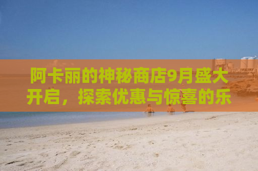 阿卡丽的神秘商店9月盛大开启，探索优惠与惊喜的乐园！