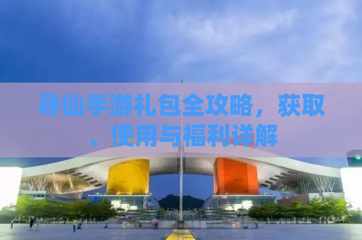 寻仙手游礼包全攻略，获取、使用与福利详解