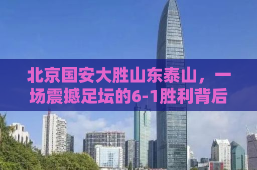 北京国安大胜山东泰山，一场震撼足坛的6-1胜利背后的故事