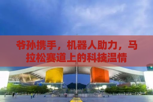 爷孙携手，机器人助力，马拉松赛道上的科技温情