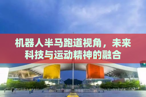 机器人半马跑道视角，未来科技与运动精神的融合