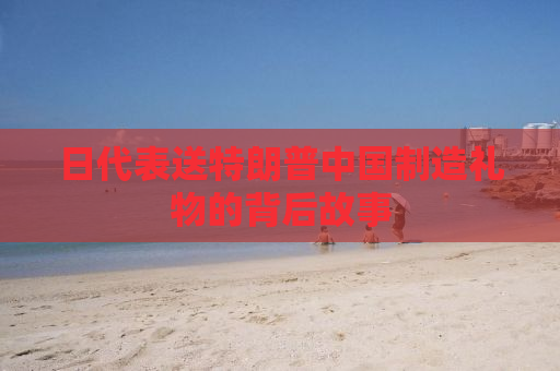 日代表送特朗普中国制造礼物的背后故事