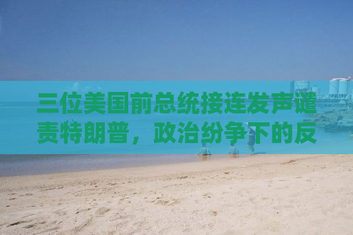 三位美国前总统接连发声谴责特朗普，政治纷争下的反思与启示