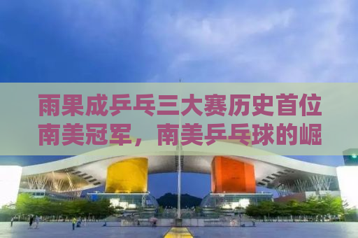 雨果成乒乓三大赛历史首位南美冠军，南美乒乓球的崛起与未来展望