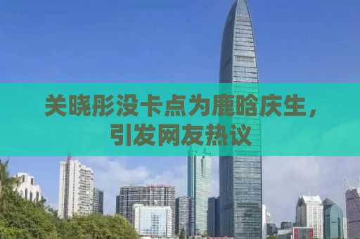 关晓彤没卡点为鹿晗庆生，引发网友热议