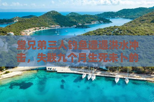 堂兄弟三人钓鱼遭遇洪水冲击，失联九个月生死未卜的揪心事
