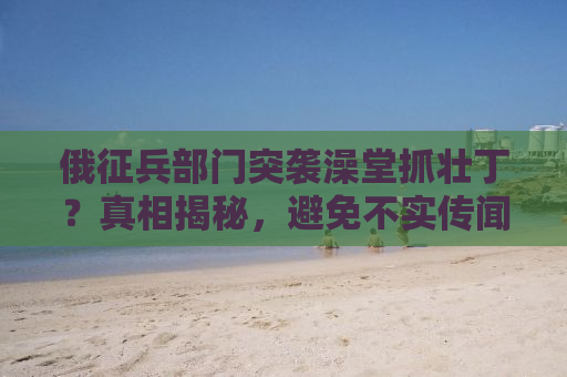俄征兵部门突袭澡堂抓壮丁？真相揭秘，避免不实传闻误导公众