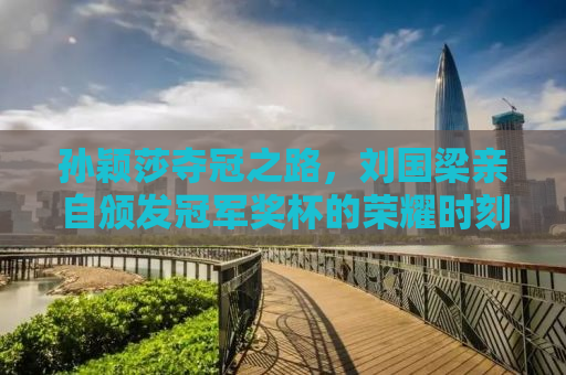 孙颖莎夺冠之路，刘国梁亲自颁发冠军奖杯的荣耀时刻