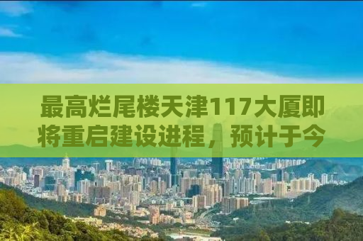 最高烂尾楼天津117大厦即将重启建设进程，预计于今年四月复工