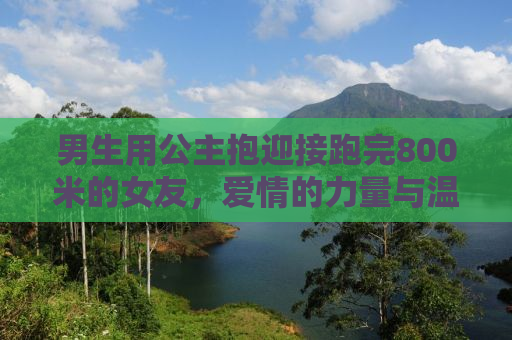 男生用公主抱迎接跑完800米的女友，爱情的力量与温暖的拥抱