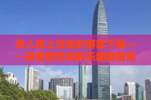 双人床上互动的游戏下载——探索情侣间的乐趣新篇章