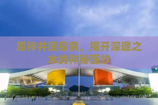 原神井底探索，揭开深邃之水的神秘面纱