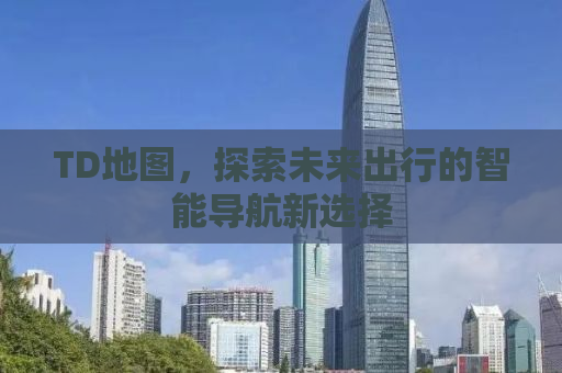 TD地图，探索未来出行的智能导航新选择