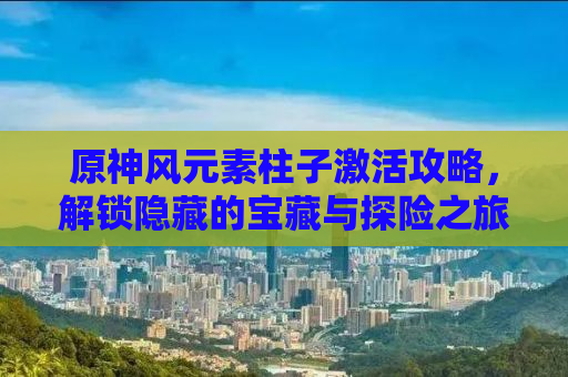 原神风元素柱子激活攻略，解锁隐藏的宝藏与探险之旅