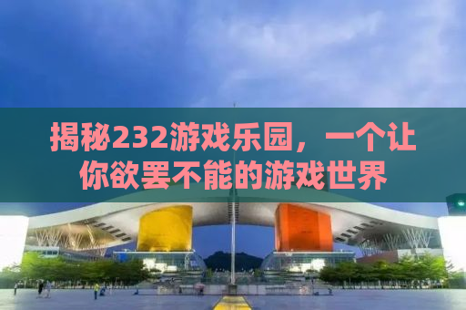 揭秘232游戏乐园，一个让你欲罢不能的游戏世界